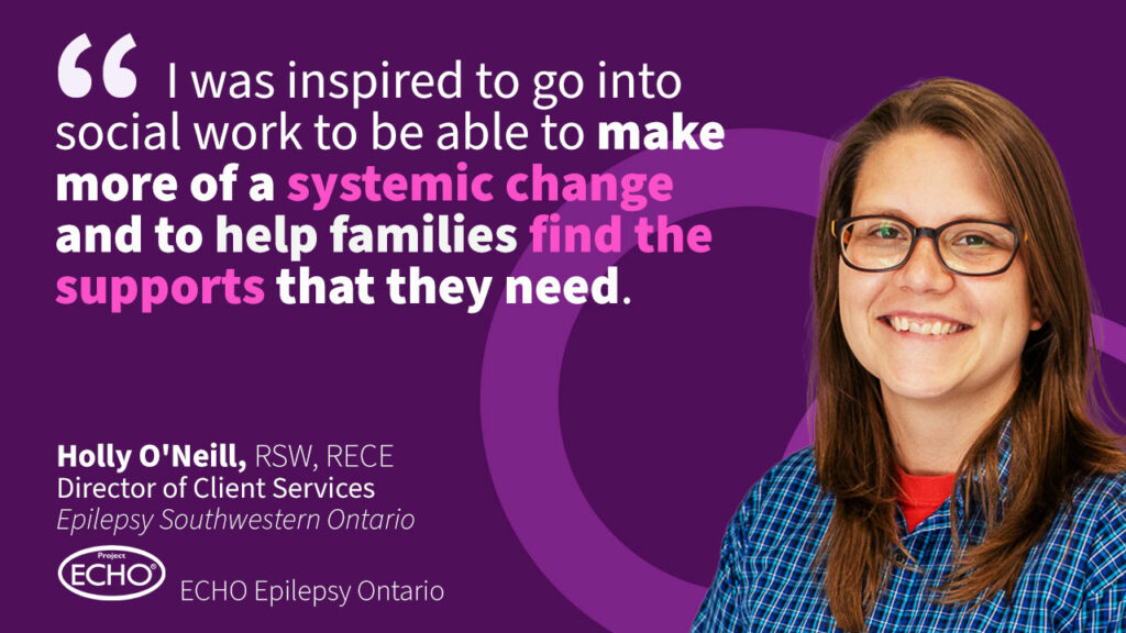 Quote from Holly O'Neill, Social Worker at Epilepsy Southwestern Ontario: I was inspired to go into social work to be able to make more of a systemic change and to help families find the supports that they need.